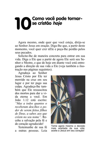 Como você pode tornar-

10           se cristão hoje


   Agora mesmo, onde quer que você esteja, dirija-se
ao Senhor Jesus em oração. Diga-lhe que, a partir deste
momento, você quer crer nEle e peça-lhe perdão pelos
seus pecados.
   Solicite-lhe de maneira concreta para entrar em sua
vida. Diga a Ele que a partir de agora Ele será seu Se-
nhor e Mestre, e que de hoje em diante você está entre-
gando a direção de sua vida a Ele (veja também a ilus-
tração nas páginas seguintes).
   Agradeça ao Senhor
Jesus Cristo por Ele ter
morrido na cruz em seu
lugar e por ter pago sua
culpa. Agradeça-lhe tam-
bém que Ele ressuscitou
dos mortos para dar a vi-
da eterna a você. Em
João 1.12 está escrito:
“Mas a todos quantos o
receberam deu-lhes o po-
der de serem feitos filhos
de Deus, a saber, aos que
crêem no seu nome”. Re-
ceba a salvação pela fé e
de coração agradecido!
                             Tome agora mesmo a decisão
   Testemunhe de sua fé mais acertada da sua vida:
a outras pessoas. Leia aceite a Jesus em seu coração!
 