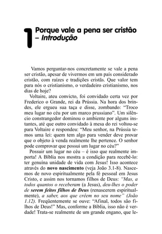 Porque vale a pena ser cristão

1    – Introdução


    Vamos perguntar-nos concretamente se vale a pena
ser cristão, apesar de vivermos em um país considerado
cristão, com raízes e tradições cristãs. Que valor tem
para nós o cristianismo, o verdadeiro cristianismo, nos
dias de hoje?
   Voltaire, ateu convicto, foi convidado certa vez por
Frederico o Grande, rei da Prússia. Na hora dos brin-
des, ele ergueu sua taça e disse, zombando: “Troco
meu lugar no céu por um marco prussiano”. Um silên-
cio constrangedor dominou o ambiente por alguns ins-
tantes, até que outro convidado à mesa do rei voltou-se
para Voltaire e respondeu: “Meu senhor, na Prússia te-
mos uma lei: quem tem algo para vender deve provar
que o objeto à venda realmente lhe pertence. O senhor
pode comprovar que possui um lugar no céu?”
   Possuir um lugar no céu – é isso que realmente im-
porta! A Bíblia nos mostra a condição para recebê-lo:
ter genuína unidade de vida com Jesus! Isso acontece
através do novo nascimento (veja João 3.1-8). Nasce-
mos de novo espiritualmente pela fé pessoal em Jesus
Cristo, e assim nos tornamos filhos de Deus: “Mas, a
todos quantos o receberam (a Jesus), deu-lhes o poder
de serem feitos filhos de Deus (renascerem espiritual-
mente), a saber, aos que crêem no seu nome” (João
1.12). Freqüentemente se ouve: “Afinal, todos são fi-
lhos de Deus!” Mas, conforme a Bíblia, isso não é ver-
dade! Trata-se realmente de um grande engano, que le-
 