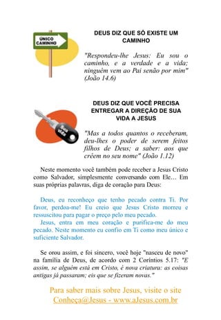DEUS DIZ QUE SÓ EXISTE UM
                                CAMINHO

                   "Respondeu-lhe Jesus: Eu sou o
                   caminho, e a verdade e a vida;
                   ninguém vem ao Pai senão por mim"
                   (João 14.6)


                      DEUS DIZ QUE VOCÊ PRECISA
                      ENTREGAR A DIREÇÃO DE SUA
                             VIDA A JESUS

                   "Mas a todos quantos o receberam,
                   deu-lhes o poder de serem feitos
                   filhos de Deus; a saber: aos que
                   crêem no seu nome" (João 1.12)
  Neste momento você também pode receber a Jesus Cristo
como Salvador, simplesmente conversando com Ele… Em
suas próprias palavras, diga de coração para Deus:

   Deus, eu reconheço que tenho pecado contra Ti. Por
favor, perdoa-me! Eu creio que Jesus Cristo morreu e
ressuscitou para pagar o preço pelo meu pecado.
   Jesus, entra em meu coração e purifica-me do meu
pecado. Neste momento eu confio em Ti como meu único e
suficiente Salvador.

   Se orou assim, e foi sincero, você hoje "nasceu de novo"
na família de Deus, de acordo com 2 Coríntios 5.17: "E
assim, se alguém está em Cristo, é nova criatura: as coisas
antigas já passaram; eis que se fizeram novas."

      Para saber mais sobre Jesus, visite o site
       Conheça@Jesus - www.aJesus.com.br
 
