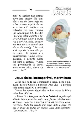 9

me!” O Senhor não apenas
ouve essa oração, Ele tam-
bém a atende: Jesus regenera
– faz renascer espiritualmen-
te – quem O aceita como
Salvador em seu coração.
Em Apocalipse 3.20 Ele diz:
“Eis que estou à porta e ba-
to; se alguém ouvir a minha
voz e abrir a porta, entrarei
em sua casa e cearei com
ele, e ele, comigo.” Se você
abrir a porta da sua vida pa-
ra Jesus, Ele entrará e a
transformará. Como conse-
qüência, o Espírito Santo
lhe dará a certeza: “Agora      A vida humana inicia com o
                                 nascimento físico – a vida
sou propriedade de Jesus,       espiritual verdadeira começa
agora estou salvo, agora vou     com o “novo nascimento”.
para o céu!”

  Jesus: único, incomparável, maravilhoso
   Jesus não pode ser comparado a nada, nem a nin-
guém! Ele é o Cristo, o Filho do Deus vivo – e por isso
vale a pena segui-lO e ser cristão!
   Vamos ler apenas alguns dos muitos textos da Bíblia
sobre Jesus Cristo:
   • Jesus “é a imagem do Deus invisível, o primogê-
nito de toda a criação; pois, nele, foram criadas todas
as coisas, nos céus e sobre a terra, as visíveis e as in-
visíveis... Tudo foi criado por meio dele e para ele.
Ele é antes de todas as coisas. Nele tudo subsiste”
(Colossenses 1.15-17).
 