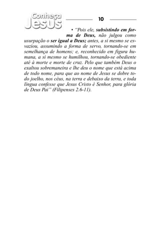 • “Pois ele, subsistindo em for-
ma de Deus, não julgou como
usurpação o ser igual a Deus; antes, a si mesmo se es-
vaziou, assumindo a forma de servo, tornando-se em
semelhança de homens; e, reconhecido em figura hu-
mana, a si mesmo se humilhou, tornando-se obediente
até à morte e morte de cruz. Pelo que também Deus o
exaltou sobremaneira e lhe deu o nome que está acima
de todo nome, para que ao nome de Jesus se dobre to-
do joelho, nos céus, na terra e debaixo da terra, e toda
língua confesse que Jesus Cristo é Senhor, para glória
de Deus Pai” (Filipenses 2.6-11).
10
 