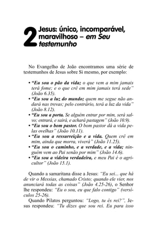 2
Jesus: único, incomparável,
maravilhoso – em Seu
testemunho
No Evangelho de João encontramos uma série de
testemunhos de Jesus sobre Si mesmo, por exemplo:
• “Eu sou o pão da vida; o que vem a mim jamais
terá fome; e o que crê em mim jamais terá sede”
(João 6.35).
• “Eu sou a luz do mundo; quem me segue não an-
dará nas trevas; pelo contrário, terá a luz da vida”
(João 8.12).
• “Eu sou a porta. Se alguém entrar por mim, será sal-
vo; entrará, e sairá, e achará pastagem” (João 10.9).
• “Eu sou o bom pastor. O bom pastor dá a vida pe-
las ovelhas” (João 10.11).
• “Eu sou a ressurreição e a vida. Quem crê em
mim, ainda que morra, viverá” (João 11.25).
• “Eu sou o caminho, e a verdade, e a vida; nin-
guém vem ao Pai senão por mim” (João 14.6).
• “Eu sou a videira verdadeira, e meu Pai é o agri-
cultor” (João 15.1).
Quando a samaritana disse a Jesus: “Eu sei... que há
de vir o Messias, chamado Cristo; quando ele vier, nos
anunciará todas as coisas” (João 4.25-26), o Senhor
lhe respondeu: “Eu o sou, eu que falo contigo” (versí-
culos 25-26).
Quando Pilatos perguntou: “Logo, tu és rei?”, Je-
sus respondeu: “Tu dizes que sou rei. Eu para isso
 