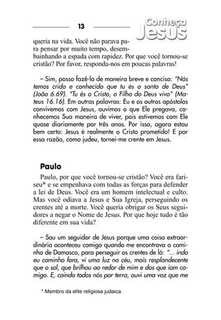 queria na vida. Você não parava pa-
ra pensar por muito tempo, desem-
bainhando a espada com rapidez. Por que você tornou-se
cristão? Por favor, responda-nos em poucas palavras!
– Sim, posso fazê-lo de maneira breve e concisa: “Nós
temos crido e conhecido que tu és o santo de Deus”
(João 6.69). “Tu és o Cristo, o Filho do Deus vivo” (Ma-
teus 16.16). Em outras palavras: Eu e os outros apóstolos
convivemos com Jesus, ouvimos o que Ele pregava, co-
nhecemos Sua maneira de viver, pois estivemos com Ele
quase diariamente por três anos. Por isso, agora estou
bem certo: Jesus é realmente o Cristo prometido! E por
essa razão, como judeu, tornei-me crente em Jesus.
Paulo
Paulo, por que você tornou-se cristão? Você era fari-
seu* e se empenhava com todas as forças para defender
a lei de Deus. Você era um homem intelectual e culto.
Mas você odiava a Jesus e Sua Igreja, perseguindo os
crentes até a morte. Você queria obrigar os Seus segui-
dores a negar o Nome de Jesus. Por que hoje tudo é tão
diferente em sua vida?
– Sou um seguidor de Jesus porque uma coisa extraor-
dinária aconteceu comigo quando me encontrava a cami-
nho de Damasco, para perseguir os crentes de lá: “... indo
eu caminho fora, vi uma luz no céu, mais resplandecente
que o sol, que brilhou ao redor de mim e dos que iam co-
migo. E, caindo todos nós por terra, ouvi uma voz que me
13
* Membro da elite religiosa judaica.
 