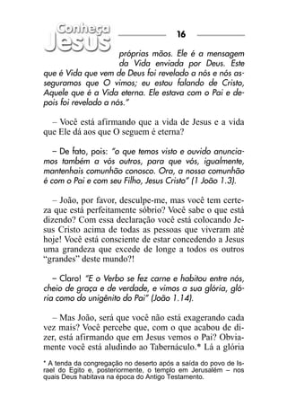 próprias mãos. Ele é a mensagem
da Vida enviada por Deus. Este
que é Vida que vem de Deus foi revelado a nós e nós as-
seguramos que O vimos; eu estou falando de Cristo,
Aquele que é a Vida eterna. Ele estava com o Pai e de-
pois foi revelado a nós.”
– Você está afirmando que a vida de Jesus e a vida
que Ele dá aos que O seguem é eterna?
– De fato, pois: “o que temos visto e ouvido anuncia-
mos também a vós outros, para que vós, igualmente,
mantenhais comunhão conosco. Ora, a nossa comunhão
é com o Pai e com seu Filho, Jesus Cristo” (1 João 1.3).
– João, por favor, desculpe-me, mas você tem certe-
za que está perfeitamente sóbrio? Você sabe o que está
dizendo? Com essa declaração você está colocando Je-
sus Cristo acima de todas as pessoas que viveram até
hoje! Você está consciente de estar concedendo a Jesus
uma grandeza que excede de longe a todos os outros
“grandes” deste mundo?!
– Claro! “E o Verbo se fez carne e habitou entre nós,
cheio de graça e de verdade, e vimos a sua glória, gló-
ria como do unigênito do Pai” (João 1.14).
– Mas João, será que você não está exagerando cada
vez mais? Você percebe que, com o que acabou de di-
zer, está afirmando que em Jesus vemos o Pai? Obvia-
mente você está aludindo ao Tabernáculo.* Lá a glória
16
* A tenda da congregação no deserto após a saída do povo de Is-
rael do Egito e, posteriormente, o templo em Jerusalém – nos
quais Deus habitava na época do Antigo Testamento.
 