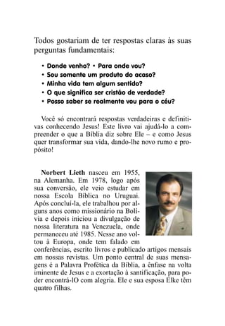 Todos gostariam de ter respostas claras às suas
perguntas fundamentais:
• Donde venho? • Para onde vou?
• Sou somente um produto do acaso?
• Minha vida tem algum sentido?
• O que significa ser cristão de verdade?
• Posso saber se realmente vou para o céu?
Você só encontrará respostas verdadeiras e definiti-
vas conhecendo Jesus! Este livro vai ajudá-lo a com-
preender o que a Bíblia diz sobre Ele – e como Jesus
quer transformar sua vida, dando-lhe novo rumo e pro-
pósito!
Norbert Lieth nasceu em 1955,
na Alemanha. Em 1978, logo após
sua conversão, ele veio estudar em
nossa Escola Bíblica no Uruguai.
Após concluí-la, ele trabalhou por al-
guns anos como missionário na Bolí-
via e depois iniciou a divulgação de
nossa literatura na Venezuela, onde
permaneceu até 1985. Nesse ano vol-
tou à Europa, onde tem falado em
conferências, escrito livros e publicado artigos mensais
em nossas revistas. Um ponto central de suas mensa-
gens é a Palavra Profética da Bíblia, a ênfase na volta
iminente de Jesus e a exortação à santificação, para po-
der encontrá-lO com alegria. Ele e sua esposa Elke têm
quatro filhas.
 