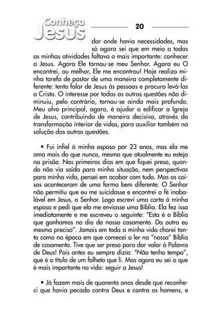 dar onde havia necessidades, mas
só agora sei que em meio a todas
as minhas atividades faltava o mais importante: conhecer
a Jesus. Agora Ele tornou-se meu Senhor. Agora eu O
encontrei, ou melhor, Ele me encontrou! Hoje realizo mi-
nha tarefa de pastor de uma maneira completamente di-
ferente: tento falar de Jesus às pessoas e procuro levá-las
a Cristo. O interesse por todas as outras questões não di-
minuiu, pelo contrário, tornou-se ainda mais profundo.
Meu alvo principal, agora, é ajudar a edificar a Igreja
de Jesus, contribuindo de maneira decisiva, através da
transformação interior de vidas, para auxiliar também na
solução das outras questões.
• Fui infiel à minha esposa por 23 anos, mas ela me
ama mais do que nunca, mesmo que atualmente eu esteja
na prisão. Nos primeiros dias em que fiquei preso, quan-
do não via saída para minha situação, nem perspectivas
para minha vida, pensei em acabar com tudo. Mas as coi-
sas aconteceram de uma forma bem diferente. O Senhor
não permitiu que eu me suicidasse e encontrei a fé inaba-
lável em Jesus, o Senhor. Logo escrevi uma carta à minha
esposa e pedi que ela me enviasse uma Bíblia. Ela fez isso
imediatamente e me escreveu o seguinte: “Esta é a Bíblia
que ganhamos no dia do nosso casamento. Da outra eu
mesma preciso”. Jamais em toda a minha vida chorei tan-
to como na época em que comecei a ler na “nossa” Bíblia
de casamento. Tive que ser preso para dar valor à Palavra
de Deus! Pois antes eu sempre dizia: “Não tenho tempo”,
que é o título de um folheto que li. Mas agora eu sei o que
é mais importante na vida: seguir a Jesus!
• Já fazem mais de quarenta anos desde que reconhe-
ci que havia pecado contra Deus e contra os homens, e
20
 