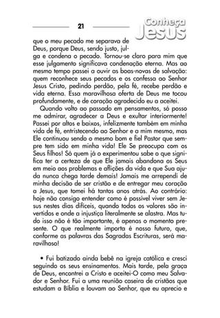que o meu pecado me separava de
Deus, porque Deus, sendo justo, jul-
ga e condena o pecado. Tornou-se claro para mim que
esse julgamento significava condenação eterna. Mas ao
mesmo tempo passei a ouvir as boas-novas de salvação:
quem reconhece seus pecados e os confessa ao Senhor
Jesus Cristo, pedindo perdão, pela fé, recebe perdão e
vida eterna. Essa maravilhosa oferta de Deus me tocou
profundamente, e de coração agradecido eu a aceitei.
Quando volto ao passado em pensamentos, só posso
me admirar, agradecer a Deus e exultar interiormente!
Passei por altos e baixos, infelizmente também em minha
vida de fé, entristecendo ao Senhor e a mim mesmo, mas
Ele continuou sendo o mesmo bom e fiel Pastor que sem-
pre tem sido em minha vida! Ele Se preocupa com os
Seus filhos! Só quem já o experimentou sabe o que signi-
fica ter a certeza de que Ele jamais abandona os Seus
em meio aos problemas e aflições da vida e que Sua aju-
da nunca chega tarde demais! Jamais me arrependi de
minha decisão de ser cristão e de entregar meu coração
a Jesus, que tomei há tantos anos atrás. Ao contrário:
hoje não consigo entender como é possível viver sem Je-
sus nestes dias difíceis, quando todos os valores são in-
vertidos e onde a injustiça literalmente se alastra. Mas tu-
do isso não é tão importante, é apenas o momento pre-
sente. O que realmente importa é nosso futuro, que,
conforme as palavras das Sagradas Escrituras, será ma-
ravilhoso!
• Fui batizado ainda bebê na igreja católica e cresci
seguindo os seus ensinamentos. Mais tarde, pela graça
de Deus, encontrei a Cristo e aceitei-O como meu Salva-
dor e Senhor. Fui a uma reunião caseira de cristãos que
estudam a Bíblia e louvam ao Senhor, que eu aprecio e
21
 