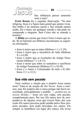 Sua influência parece aumentar
mais e mais”.
Ernst Renan fez a seguinte observação: “Na área
religiosa, Jesus é a figura mais genial que jamais viveu.
Seu brilho é de natureza eterna e Seu reinado jamais
acaba. Ele é único em qualquer sentido e não pode ser
comparado a ninguém. Sem Cristo não se entende a
história.”
A Bíblia nos ensina que Jesus Cristo é maior que tu-
do. Só na Epístola aos Hebreus encontramos as seguin-
tes afirmações:
• Jesus é maior que os anjos (Hebreus 1.1 a 3.19).
• Jesus é maior que o sacerdócio de Arão (Hebreus
4.1 a 6.20).
• Jesus é maior que as revelações do Antigo Testa-
mento (Hebreus 7.1 a 8.13).
• Jesus é maior que todos os santuários e sacrifícios
do Antigo Testamento (Hebreus 9.1 a 10.39).
• Jesus é o Autor e Consumador de toda a fé (He-
breus 11.1 a 12.3).
Sua vida sem pecado
Você conhece a oração que o próprio Jesus nunca
orou? Trata-se da oração do Pai Nosso. Jesus a ensi-
nou, mas Ele próprio não a orava porque não havia ne-
cessidade, principalmente o pedido: “...perdoa-nos as
nossas dívidas...” Jesus era sem culpa, sem pecado,
completamente puro. Por isso Ele nunca teve de arre-
pender-se de alguma coisa que tivesse feito; por essa
razão Ele nunca precisou pedir perdão pelos Seus pró-
prios pecados, nem pedir desculpas aos outros. Ele
sempre se humilhava em lugar dos outros, Ele levou
24
 