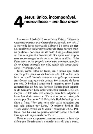 4
Jesus: único, incomparável,
maravilhoso – em Seu amor
Lemos em 1 João 3.16 sobre Jesus Cristo: “Nisto co-
nhecemos o amor: que Cristo deu a sua vida por nós...”
A morte de Jesus na cruz do Calvário é a prova do eter-
no, imutável e inescrutável amor de Deus por um mun-
do perdido – por cada um de nós! O sangue derramado
de Jesus é a garantia do amor de Deus para com as pes-
soas sobrecarregadas de culpa e distantes dEle: “Mas
Deus prova o seu próprio amor para conosco pelo fato
de ter Cristo morrido por nós, sendo nós ainda peca-
dores” (Romanos 5.8).
Jesus, como Filho de Deus, era o único que podia
morrer pelos pecados da humanidade. Ele o fez tam-
bém por você! Em todas as outras religiões procuramos
em vão por algo que seja comparável à morte de Jesus
por nós. O Senhor é amor em Si mesmo; amor é uma
característica do Seu ser. Por isso Ele não pode separar-
se do Seu amor. Esse amor começou quando Deus co-
meçou – e Ele não tem começo nem fim. Alguém o
formulou desta maneira: “Deus é o que é, principal-
mente por Seu amor.” E Friedrich Bodelschwingh cu-
nhou a frase: “Por esta terra não passa ninguém que
não seja amado por Deus.” O próprio Senhor diz:
“Com amor eterno eu te amei” (Jeremias 31.3). Por-
tanto, não há uma só pessoa vivendo sobre a face da
terra que não seja amada por Deus.
Deus ama a cada pessoa da mesma maneira. Isso sig-
nifica que Ele não ama a ninguém mais do que a outro.
 