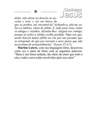 delas, não deixa no deserto as no-
venta e nove e vai em busca da
que se perdeu, até encontrá-la? Achando-a, põe-na so-
bre os ombros, cheio de júbilo. E, indo para casa, reúne
os amigos e vizinhos, dizendo-lhes: Alegrai-vos comigo,
porque já achei a minha ovelha perdida. Digo-vos que,
assim haverá maior júbilo no céu por um pecador que
se arrepende do que por noventa e nove justos que não
necessitam de arrependimento” (Lucas 15.4-7).
Martim Lutero, com sua linguagem forte, descreveu
certa vez o amor de Deus com as seguintes palavras:
“Deus é um forno ardente, tão cheio de amor que todo o
céu e toda a terra estão envolvidos pelo seu calor.”
31
 