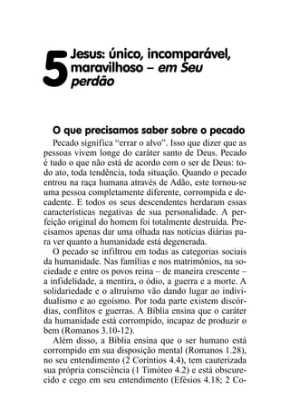 5
Jesus: único, incomparável,
maravilhoso – em Seu
perdão
O que precisamos saber sobre o pecado
Pecado significa “errar o alvo”. Isso que dizer que as
pessoas vivem longe do caráter santo de Deus. Pecado
é tudo o que não está de acordo com o ser de Deus: to-
do ato, toda tendência, toda situação. Quando o pecado
entrou na raça humana através de Adão, este tornou-se
uma pessoa completamente diferente, corrompida e de-
cadente. E todos os seus descendentes herdaram essas
características negativas de sua personalidade. A per-
feição original do homem foi totalmente destruída. Pre-
cisamos apenas dar uma olhada nas notícias diárias pa-
ra ver quanto a humanidade está degenerada.
O pecado se infiltrou em todas as categorias sociais
da humanidade. Nas famílias e nos matrimônios, na so-
ciedade e entre os povos reina – de maneira crescente –
a infidelidade, a mentira, o ódio, a guerra e a morte. A
solidariedade e o altruísmo vão dando lugar ao indivi-
dualismo e ao egoísmo. Por toda parte existem discór-
dias, conflitos e guerras. A Bíblia ensina que o caráter
da humanidade está corrompido, incapaz de produzir o
bem (Romanos 3.10-12).
Além disso, a Bíblia ensina que o ser humano está
corrompido em sua disposição mental (Romanos 1.28),
no seu entendimento (2 Coríntios 4.4), tem cauterizada
sua própria consciência (1 Timóteo 4.2) e está obscure-
cido e cego em seu entendimento (Efésios 4.18; 2 Co-
 