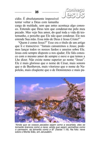 cídio. É absolutamente impossível
tentar voltar a Deus com tamanha
carga de maldade, sem que antes aconteça algo conos-
co. Entendo que Deus tem que condenar-me pelo meu
pecado. Mas vejo Seu amor, do qual toda a vida dá tes-
temunho, e percebo que Ele não quer condenar. Ele nos
estende Sua mão. Essa mão de Deus é Jesus Cristo!”
“Quem é como Jesus?” Esse era o título de um artigo
que li e transcrevo: “Jamais cansaremos a Jesus; pode-
mos lançar todos os nossos fardos e anseios sobre Ele.
Jesus está sempre disposto a nos ajudar; Ele fala conos-
co com o mesmo amor de sempre e ouve o que temos a
Lhe dizer. Não existe nome superior ao nome “Jesus”.
Ele é mais glorioso que o nome de César, mais sonoro
que o de Beethoven, mais vitorioso que o nome de Na-
poleão, mais eloqüente que o de Demóstenes e mais pa-
35
“Ainda que os vossos pecados sejam como a escarlata, eles se
tornarão brancos como a neve; ainda que sejam vermelhos como
o carmesim, se tornarão como a lã” (Isaías 1.18). Na foto: neve
sobre o Monte Sião, em Jerusalém.
 