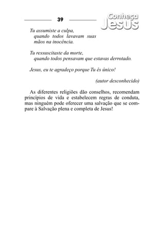 Tu assumiste a culpa,
quando todos lavavam suas
mãos na inocência.
Tu ressuscitaste da morte,
quando todos pensavam que estavas derrotado.
Jesus, eu te agradeço porque Tu és único!
(autor desconhecido)
As diferentes religiões dão conselhos, recomendam
princípios de vida e estabelecem regras de conduta,
mas ninguém pode oferecer uma salvação que se com-
pare à Salvação plena e completa de Jesus!
39
 