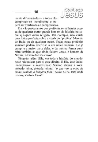 mente diferenciadas – e todas elas
cumpriram-se literalmente e po-
dem ser verificadas e comprovadas.
Em vão procuramos por profecias semelhantes acer-
ca de qualquer outro grande homem da história ou so-
bre qualquer outra religião. Por exemplo, não existe
uma única profecia sobre a vinda do “profeta” Maomé,
de Buda ou de qualquer outro. Todas essas profecias
somente podem referir-se a um único homem. Ele já
cumpriu a maior parte delas, e da mesma forma cum-
prirá também as que ainda faltam: Jesus, o homem de
Nazaré, o Filho do Deus vivo!
Ninguém além dEle, em toda a história do mundo,
pode reivindicar para si esse direito. E Ele, este único,
incomparável e maravilhoso Senhor, chama a você,
prezado leitor, prezada leitora: “o que vem a mim, de
modo nenhum o lançarei fora” (João 6.37). Para onde
iremos, senão a Jesus?
45
 