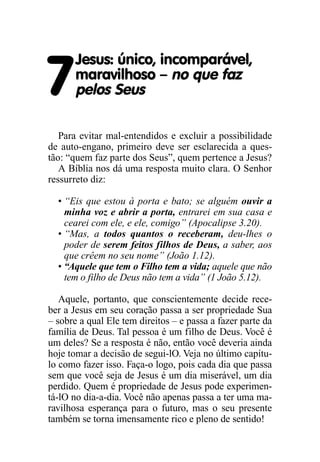 7
Jesus: único, incomparável,
maravilhoso – no que faz
pelos Seus
Para evitar mal-entendidos e excluir a possibilidade
de auto-engano, primeiro deve ser esclarecida a ques-
tão: “quem faz parte dos Seus”, quem pertence a Jesus?
A Bíblia nos dá uma resposta muito clara. O Senhor
ressurreto diz:
• “Eis que estou à porta e bato; se alguém ouvir a
minha voz e abrir a porta, entrarei em sua casa e
cearei com ele, e ele, comigo” (Apocalipse 3.20).
• “Mas, a todos quantos o receberam, deu-lhes o
poder de serem feitos filhos de Deus, a saber, aos
que crêem no seu nome” (João 1.12).
• “Aquele que tem o Filho tem a vida; aquele que não
tem o filho de Deus não tem a vida” (1 João 5.12).
Aquele, portanto, que conscientemente decide rece-
ber a Jesus em seu coração passa a ser propriedade Sua
– sobre a qual Ele tem direitos – e passa a fazer parte da
família de Deus. Tal pessoa é um filho de Deus. Você é
um deles? Se a resposta é não, então você deveria ainda
hoje tomar a decisão de segui-lO. Veja no último capítu-
lo como fazer isso. Faça-o logo, pois cada dia que passa
sem que você seja de Jesus é um dia miserável, um dia
perdido. Quem é propriedade de Jesus pode experimen-
tá-lO no dia-a-dia. Você não apenas passa a ter uma ma-
ravilhosa esperança para o futuro, mas o seu presente
também se torna imensamente rico e pleno de sentido!
 