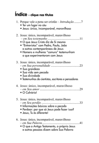 Índice - clique nos títulos
1. Porque vale a pena ser cristão – Introdução.........7
• Ter um lugar no céu
• Jesus: único, incomparável, maravilhoso
2. Jesus: único, incomparável, maravilhoso
– em Seu testemunho .........................................11
• O que Jesus Cristo diz de Si mesmo
• “Entrevistas” com Pedro, Paulo, João
e outros contemporâneos de Jesus
• Homens e mulheres “comuns” testemunham
o que experimentaram com Jesus
3. Jesus: único, incomparável, maravilhoso
– em Sua personalidade .....................................23
• Sua grandeza
• Sua vida sem pecado
• Sua divindade
• Testemunhos de cientistas, escritores e pensadores
4. Jesus: único, incomparável, maravilhoso
– em Seu amor ...................................................29
• O Calvário!
5. Jesus: único, incomparável, maravilhoso
– em Seu perdão .................................................33
• Informações básicas sobre o pecado
• Perdoar: por que só Jesus pode fazer isso?
• Jesus, Tu és diferente!
6. Jesus: único, incomparável, maravilhoso
– em Sua Palavra................................................41
• O que o Antigo Testamento, o próprio Jesus
e outras pessoas dizem sobre Sua Palavra
 