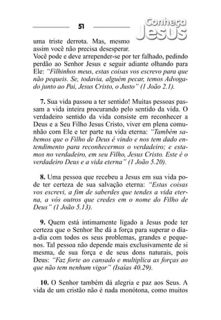 uma triste derrota. Mas, mesmo
assim você não precisa desesperar.
Você pode e deve arrepender-se por ter falhado, pedindo
perdão ao Senhor Jesus e seguir adiante olhando para
Ele: “Filhinhos meus, estas coisas vos escrevo para que
não pequeis. Se, todavia, alguém pecar, temos Advoga-
do junto ao Pai, Jesus Cristo, o Justo” (1 João 2.1).
7. Sua vida passou a ter sentido! Muitas pessoas pas-
sam a vida inteira procurando pelo sentido da vida. O
verdadeiro sentido da vida consiste em reconhecer a
Deus e a Seu Filho Jesus Cristo, viver em plena comu-
nhão com Ele e ter parte na vida eterna: “Também sa-
bemos que o Filho de Deus é vindo e nos tem dado en-
tendimento para reconhecermos o verdadeiro; e esta-
mos no verdadeiro, em seu Filho, Jesus Cristo. Este é o
verdadeiro Deus e a vida eterna” (1 João 5.20).
8. Uma pessoa que recebeu a Jesus em sua vida po-
de ter certeza de sua salvação eterna: “Estas coisas
vos escrevi, a fim de saberdes que tendes a vida eter-
na, a vós outros que credes em o nome do Filho de
Deus” (1 João 5.13).
9. Quem está intimamente ligado a Jesus pode ter
certeza que o Senhor lhe dá a força para superar o dia-
a-dia com todos os seus problemas, grandes e peque-
nos. Tal pessoa não depende mais exclusivamente de si
mesma, de sua força e de seus dons naturais, pois
Deus: “Faz forte ao cansado e multiplica as forças ao
que não tem nenhum vigor” (Isaías 40.29).
10. O Senhor também dá alegria e paz aos Seus. A
vida de um cristão não é nada monótona, como muitos
51
 