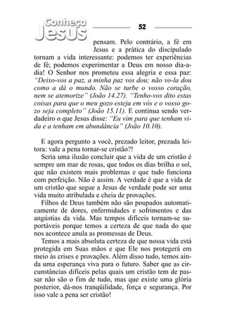 pensam. Pelo contrário, a fé em
Jesus e a prática do discipulado
tornam a vida interessante: podemos ter experiências
de fé; podemos experimentar a Deus em nosso dia-a-
dia! O Senhor nos prometeu essa alegria e essa paz:
“Deixo-vos a paz, a minha paz vos dou; não vo-la dou
como a dá o mundo. Não se turbe o vosso coração,
nem se atemorize” (João 14.27). “Tenho-vos dito estas
coisas para que o meu gozo esteja em vós e o vosso go-
zo seja completo” (João 15.11). E continua sendo ver-
dadeiro o que Jesus disse: “Eu vim para que tenham vi-
da e a tenham em abundância” (João 10.10).
E agora pergunto a você, prezado leitor, prezada lei-
tora: vale a pena tornar-se cristão?!
Seria uma ilusão concluir que a vida de um cristão é
sempre um mar de rosas, que todos os dias brilha o sol,
que não existem mais problemas e que tudo funciona
com perfeição. Não é assim. A verdade é que a vida de
um cristão que segue a Jesus de verdade pode ser uma
vida muito atribulada e cheia de provações.
Filhos de Deus também não são poupados automati-
camente de dores, enfermidades e sofrimentos e das
angústias da vida. Mas tempos difíceis tornam-se su-
portáveis porque temos a certeza de que nada do que
nos acontece anula as promessas de Deus.
Temos a mais absoluta certeza de que nossa vida está
protegida em Suas mãos e que Ele nos protegerá em
meio às crises e provações. Além disso tudo, temos ain-
da uma esperança viva para o futuro. Saber que as cir-
cunstâncias difíceis pelas quais um cristão tem de pas-
sar não são o fim de tudo, mas que existe uma glória
posterior, dá-nos tranqüilidade, força e segurança. Por
isso vale a pena ser cristão!
52
 