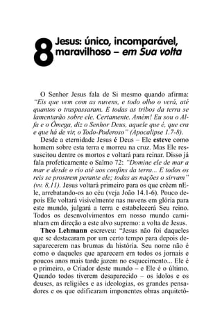 8
Jesus: único, incomparável,
maravilhoso – em Sua volta
O Senhor Jesus fala de Si mesmo quando afirma:
“Eis que vem com as nuvens, e todo olho o verá, até
quantos o traspassaram. E todas as tribos da terra se
lamentarão sobre ele. Certamente. Amém! Eu sou o Al-
fa e o Ômega, diz o Senhor Deus, aquele que é, que era
e que há de vir, o Todo-Poderoso” (Apocalipse 1.7-8).
Desde a eternidade Jesus é Deus – Ele esteve como
homem sobre esta terra e morreu na cruz. Mas Ele res-
suscitou dentre os mortos e voltará para reinar. Disso já
fala profeticamente o Salmo 72: “Domine ele de mar a
mar e desde o rio até aos confins da terra... E todos os
reis se prostrem perante ele; todas as nações o sirvam”
(vv. 8,11). Jesus voltará primeiro para os que crêem nE-
le, arrebatando-os ao céu (veja João 14.1-6). Pouco de-
pois Ele voltará visivelmente nas nuvens em glória para
este mundo, julgará a terra e estabelecerá Seu reino.
Todos os desenvolvimentos em nosso mundo cami-
nham em direção a este alvo supremo: a volta de Jesus.
Theo Lehmann escreveu: “Jesus não foi daqueles
que se destacaram por um certo tempo para depois de-
saparecerem nas brumas da história. Seu nome não é
como o daqueles que aparecem em todos os jornais e
poucos anos mais tarde jazem no esquecimento... Ele é
o primeiro, o Criador deste mundo – e Ele é o último.
Quando todos tiverem desaparecido – os ídolos e os
deuses, as religiões e as ideologias, os grandes pensa-
dores e os que edificaram imponentes obras arquitetô-
 