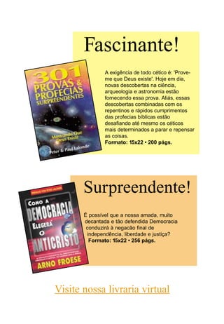 Surpreendente!
É possível que a nossa amada, muito
decantada e tão defendida Democracia
conduzirá à negacão final de
independência, liberdade e justiça?
Formato: 15x22 • 256 págs.
A exigência de todo cético é: 'Prove-
me que Deus existe'. Hoje em dia,
novas descobertas na ciência,
arqueologia e astronomia estão
fornecendo essa prova. Aliás, essas
descobertas combinadas com os
repentinos e rápidos cumprimentos
das profecias bíblicas estão
desafiando até mesmo os céticos
mais determinados a parar e repensar
as coisas.
Formato: 15x22 • 200 págs.
Fascinante!
Visite nossa livraria virtual
 