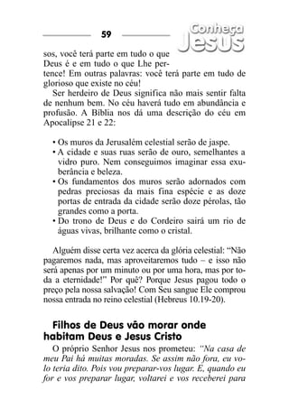 sos, você terá parte em tudo o que
Deus é e em tudo o que Lhe per-
tence! Em outras palavras: você terá parte em tudo de
glorioso que existe no céu!
Ser herdeiro de Deus significa não mais sentir falta
de nenhum bem. No céu haverá tudo em abundância e
profusão. A Bíblia nos dá uma descrição do céu em
Apocalipse 21 e 22:
• Os muros da Jerusalém celestial serão de jaspe.
• A cidade e suas ruas serão de ouro, semelhantes a
vidro puro. Nem conseguimos imaginar essa exu-
berância e beleza.
• Os fundamentos dos muros serão adornados com
pedras preciosas da mais fina espécie e as doze
portas de entrada da cidade serão doze pérolas, tão
grandes como a porta.
• Do trono de Deus e do Cordeiro sairá um rio de
águas vivas, brilhante como o cristal.
Alguém disse certa vez acerca da glória celestial: “Não
pagaremos nada, mas aproveitaremos tudo – e isso não
será apenas por um minuto ou por uma hora, mas por to-
da a eternidade!” Por quê? Porque Jesus pagou todo o
preço pela nossa salvação! Com Seu sangue Ele comprou
nossa entrada no reino celestial (Hebreus 10.19-20).
Filhos de Deus vão morar onde
habitam Deus e Jesus Cristo
O próprio Senhor Jesus nos prometeu: “Na casa de
meu Pai há muitas moradas. Se assim não fora, eu vo-
lo teria dito. Pois vou preparar-vos lugar. E, quando eu
for e vos preparar lugar, voltarei e vos receberei para
59
 