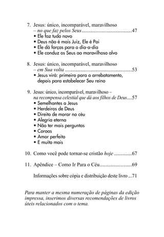 7. Jesus: único, incomparável, maravilhoso
– no que faz pelos Seus.......................................47
• Ele faz tudo novo
• Deus não é mais Juiz, Ele é Pai
• Ele dá forças para o dia-a-dia
• Ele conduz os Seus ao maravilhoso alvo
8. Jesus: único, incomparável, maravilhoso
– em Sua volta ....................................................53
• Jesus virá: primeiro para o arrebatamento,
depois para estabelecer Seu reino
9. Jesus: único, incomparável, maravilhoso –
na recompensa celestial que dá aos filhos de Deus....57
• Semelhantes a Jesus
• Herdeiros de Deus
• Direito de morar no céu
• Alegria eterna
• Não ter mais perguntas
• Coroas
• Amor perfeito
• E muito mais
10. Como você pode tornar-se cristão hoje ..............67
11. Apêndice – Como Ir Para o Céu.........................69
Informações sobre cópia e distribuição deste livro...71
Para manter a mesma numeração de páginas da edição
impressa, inserimos diversas recomendações de livros
úteis relacionados com o tema.
 