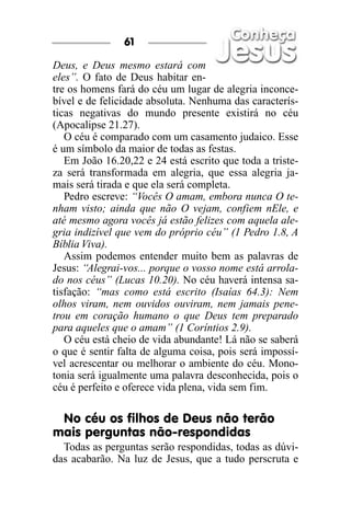 Deus, e Deus mesmo estará com
eles”. O fato de Deus habitar en-
tre os homens fará do céu um lugar de alegria inconce-
bível e de felicidade absoluta. Nenhuma das caracterís-
ticas negativas do mundo presente existirá no céu
(Apocalipse 21.27).
O céu é comparado com um casamento judaico. Esse
é um símbolo da maior de todas as festas.
Em João 16.20,22 e 24 está escrito que toda a triste-
za será transformada em alegria, que essa alegria ja-
mais será tirada e que ela será completa.
Pedro escreve: “Vocês O amam, embora nunca O te-
nham visto; ainda que não O vejam, confiem nEle, e
até mesmo agora vocês já estão felizes com aquela ale-
gria indizível que vem do próprio céu” (1 Pedro 1.8, A
Bíblia Viva).
Assim podemos entender muito bem as palavras de
Jesus: “Alegrai-vos... porque o vosso nome está arrola-
do nos céus” (Lucas 10.20). No céu haverá intensa sa-
tisfação: “mas como está escrito (Isaías 64.3): Nem
olhos viram, nem ouvidos ouviram, nem jamais pene-
trou em coração humano o que Deus tem preparado
para aqueles que o amam” (1 Coríntios 2.9).
O céu está cheio de vida abundante! Lá não se saberá
o que é sentir falta de alguma coisa, pois será impossí-
vel acrescentar ou melhorar o ambiente do céu. Mono-
tonia será igualmente uma palavra desconhecida, pois o
céu é perfeito e oferece vida plena, vida sem fim.
No céu os filhos de Deus não terão
mais perguntas não-respondidas
Todas as perguntas serão respondidas, todas as dúvi-
das acabarão. Na luz de Jesus, que a tudo perscruta e
61
 