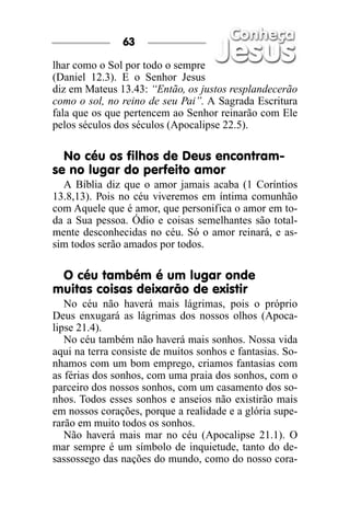 lhar como o Sol por todo o sempre
(Daniel 12.3). E o Senhor Jesus
diz em Mateus 13.43: “Então, os justos resplandecerão
como o sol, no reino de seu Pai”. A Sagrada Escritura
fala que os que pertencem ao Senhor reinarão com Ele
pelos séculos dos séculos (Apocalipse 22.5).
No céu os filhos de Deus encontram-
se no lugar do perfeito amor
A Bíblia diz que o amor jamais acaba (1 Coríntios
13.8,13). Pois no céu viveremos em íntima comunhão
com Aquele que é amor, que personifica o amor em to-
da a Sua pessoa. Ódio e coisas semelhantes são total-
mente desconhecidas no céu. Só o amor reinará, e as-
sim todos serão amados por todos.
O céu também é um lugar onde
muitas coisas deixarão de existir
No céu não haverá mais lágrimas, pois o próprio
Deus enxugará as lágrimas dos nossos olhos (Apoca-
lipse 21.4).
No céu também não haverá mais sonhos. Nossa vida
aqui na terra consiste de muitos sonhos e fantasias. So-
nhamos com um bom emprego, criamos fantasias com
as férias dos sonhos, com uma praia dos sonhos, com o
parceiro dos nossos sonhos, com um casamento dos so-
nhos. Todos esses sonhos e anseios não existirão mais
em nossos corações, porque a realidade e a glória supe-
rarão em muito todos os sonhos.
Não haverá mais mar no céu (Apocalipse 21.1). O
mar sempre é um símbolo de inquietude, tanto do de-
sassossego das nações do mundo, como do nosso cora-
63
 