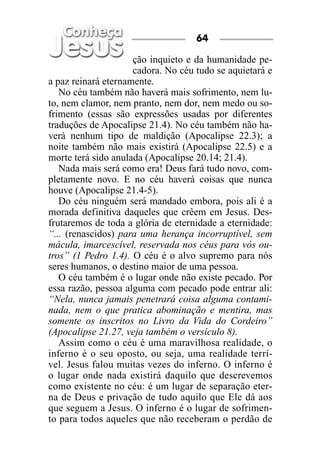 ção inquieto e da humanidade pe-
cadora. No céu tudo se aquietará e
a paz reinará eternamente.
No céu também não haverá mais sofrimento, nem lu-
to, nem clamor, nem pranto, nem dor, nem medo ou so-
frimento (essas são expressões usadas por diferentes
traduções de Apocalipse 21.4). No céu também não ha-
verá nenhum tipo de maldição (Apocalipse 22.3); a
noite também não mais existirá (Apocalipse 22.5) e a
morte terá sido anulada (Apocalipse 20.14; 21.4).
Nada mais será como era! Deus fará tudo novo, com-
pletamente novo. E no céu haverá coisas que nunca
houve (Apocalipse 21.4-5).
Do céu ninguém será mandado embora, pois ali é a
morada definitiva daqueles que crêem em Jesus. Des-
frutaremos de toda a glória de eternidade a eternidade:
“... (renascidos) para uma herança incorruptível, sem
mácula, imarcescível, reservada nos céus para vós ou-
tros” (1 Pedro 1.4). O céu é o alvo supremo para nós
seres humanos, o destino maior de uma pessoa.
O céu também é o lugar onde não existe pecado. Por
essa razão, pessoa alguma com pecado pode entrar ali:
“Nela, nunca jamais penetrará coisa alguma contami-
nada, nem o que pratica abominação e mentira, mas
somente os inscritos no Livro da Vida do Cordeiro”
(Apocalipse 21.27, veja também o versículo 8).
Assim como o céu é uma maravilhosa realidade, o
inferno é o seu oposto, ou seja, uma realidade terrí-
vel. Jesus falou muitas vezes do inferno. O inferno é
o lugar onde nada existirá daquilo que descrevemos
como existente no céu: é um lugar de separação eter-
na de Deus e privação de tudo aquilo que Ele dá aos
que seguem a Jesus. O inferno é o lugar de sofrimen-
to para todos aqueles que não receberam o perdão de
64
 