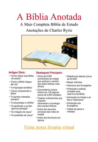A Bíblia Anotada
A Mais Completa Bíblia de Estudo
Anotações de Charles Ryrie
Artigos Úteis:
• “Como utilizar esta Bíblia
de estudo”
• “Como a Bíblia chegou
até nós”
• “A Inspiração da Bíblia”
• “Como compreender a
Bíblia”
• “O período intertesta-
mentário”
• “A arqueologia e a Bíblia”
• “O significado e as bên-
çãos da salvação”
• “Os milagres de Jesus”
• “As parábolas de Jesus”
Destaques Principais:
• Cerca de 9.000
comentários de rodapé
que explicam o sentido
dos textos bíblicos mais
difíceis
• Concordância (chave
bíblica) de 139 páginas
(cerca de 5.000 verbetes)
• Tabelas multicoloridas que
mostram
claramente a cronologia
dos eventos bíblicos
• Índice dos assuntos
principais das notas de
rodapé
• Índice das Escrituras por
tópicos
• Referências laterais (cerca
de 50.000)
• Mapas coloridos
• Harmonia dos Evangelhos
• Introdução e esboço
completo para
cada livro da Bíblia
• Introdução ao Antigo e ao
Novo Testamento
• Introdução aos
Evangelhos
• Tabela de pesos e
medidas
Visite nossa livraria virtual
 
