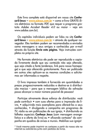 Este livro completo está disponível em nosso site Conhe-
ça@Jesus – www.aJesus.com.br – como e-livro GRÁTIS (li-
vro eletrônico no formato PDF, que requer o programa gra-
tuito Adobe Acrobat Reader 4.0 ou maior – veja em
www.adobe.com.br).
Os capítulos individuais podem ser lidos no site Conhe-
ça@Jesus – www.aJesus.com.br – através de qualquer na-
vegador. Eles também podem ser recomendados e enviados
como mensagens a seus amigos e conhecidos por e-mail
através da função Envie esta página. Veja instruções com-
pletas no próprio site.
No formato eletrônico ele pode ser reproduzido e copia-
do livremente desde que seu conteúdo não seja alterado,
que seja citada a fonte (endereço, link para nossa homepa-
ge) e que seja oferecido gratuitamente. Para ser publicado
em outros sites aplicam-se as mesmas condições e solicita-
mos ser informados a respeito.
O livro impresso também é fornecido em quantidades a
preços progressivamente reduzidos e destina-se à distribui-
ção maciça – para que a mensagem bíblica da salvação
possa alcançar o maior número possível de pessoas!
Participe ativamente desse esforço de distribuição: você
pode contribuir • com suas ofertas para a impressão do li-
vro, • adquirindo mais exemplares para oferecê-los a seus
conhecidos, • divulgando a campanha em programas de
TV, rádio ou em publicações de sua igreja, • distribuindo os
folhetos especiais Conheça Jesus (com mensagem evange-
lística e a oferta do livro) ou • afixando cartazes* da cam-
panha em quadros de avisos e murais. Mobilize sua igreja!
* Você mesmo pode imprimir os cartazes a partir do nosso site na
internet ou solicitá-los junto com pedidos de livros.
 