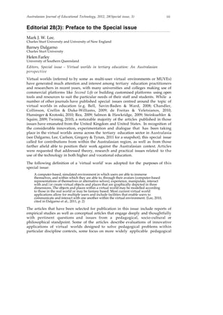 Australasian Journal of Educational Technology, 2012, 28(Special issue, 3) iii
Editorial 28(3): Preface to the Special issue
Mark J. W. Lee,
Charles Sturt University and University of New England
Barney Dalgarno
Charles Sturt University
Helen Farley
University of Southern Queensland
Editors, Special issue - Virtual worlds in tertiary education: An Australasian
perspective
Virtual worlds (referred to by some as multi-user virtual environments or MUVEs)
have generated much attention and interest among tertiary education practitioners
and researchers in recent years, with many universities and colleges making use of
commercial platforms like Second Life or building customised platforms using open
tools and resources to suit the particular needs of their staff and students. While a
number of other journals have published special issues centred around the topic of
virtual worlds in education (e.g. Bell, Savin-Baden & Ward, 2008; Chandler,
Collinson, Crellin & Duke-Williams, 2009; de Freitas & Veletsianos, 2010;
Hunsinger & Krotoski, 2010; Rea, 2009; Salmon & Hawkridge, 2009; Steinkuehler &
Squire, 2009; Twining, 2010), a noticeable majority of the articles published in those
issues have emanated from the United Kingdom and United States. In recognition of
the considerable innovation, experimentation and dialogue that has been taking
place in the virtual worlds arena across the tertiary education sector in Australasia
(see Dalgarno, Lee, Carlson, Gregory & Tynan, 2011 for a snapshot), this special issue
called for contributions from within the Australasian region, as well as from those
farther afield able to position their work against the Australasian context. Articles
were requested that addressed theory, research and practical issues related to the
use of the technology in both higher and vocational education.
The following definition of a 'virtual world' was adopted for the purposes of this
special issue:
A computer-based, simulated environment in which users are able to immerse
themselves, and within which they are able to, through their avatars (computer-based
representations of themselves or alternative selves), experience, manipulate, interact
with and/or create virtual objects and places that are graphically depicted in three
dimensions. The objects and places within a virtual world may be modelled according
to those in the real world or may be fantasy based. Most current virtual world
applications allow for multiple users and include facilities that enable users to
communicate and interact with one another within the virtual environment. (Lee, 2010,
cited in Dalgarno et al., 2011, p. 2)
The articles that have been selected for publication in this issue include reports of
empirical studies as well as conceptual articles that engage deeply and thoughtfully
with pertinent questions and issues from a pedagogical, socio-cultural or
philosophical standpoint. Some of the articles describe evaluations of innovative
applications of virtual worlds designed to solve pedagogical problems within
particular discipline contexts, some focus on more widely applicable pedagogical
 