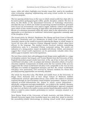 iv Australasian Journal of Educational Technology, 2012, 28(Special issue, 3)
issues, while still others highlight even broader issues that need to be considered
when evaluating, adopting, implementing and using virtual worlds for tertiary
education purposes.
The two opening articles focus on the ways in which virtual worlds have been able to
be used to achieve pedagogical goals within specific discipline contexts. The first of
these, by Des Butler of the Queensland University of Technology (Australia),
describes the way in which case studies incorporating narrated machinima generated
from Second Life environments were used to supply authentic contexts and anchors
upon which to base student learning of legal ethics and professional responsibility.
Results of evaluations presented within the article attest to the effectiveness of such
approaches as an alternative to traditional instructional approaches commonly seen
in the discipline of law.
The second article, by Michael Henderson, Hui Huang and Scott Grant of Monash
University (Australia) and Lyn Henderson of James Cook University (also in
Australia), reports on the results of research exploring the degree to which lessons in
Second Life were able to improve Chinese language learners' beliefs about their
efficacy in the language. The studied lessons involved students undertaking
collaborative tasks in a simulated Chinese restaurant setting. The results are
indicative of a strong positive impact on student self-efficacy beliefs, and moreover
suggest that virtual world experiences can be particularly valuable when they
address gaps in students' real-world experiences.
The next three articles deal with pedagogical and design issues applicable in a range
of discipline contexts. Sue Gregory and Yvonne Masters from the University of New
England (Australia) present results from trials of the use of face to face and virtual
world-based role-plays with on campus and distance education cohorts of teacher
education students. Comparisons of results across the two versions of the activity
suggest that the virtual world-based role-plays were comparable to the face-to-face
role-plays on a number of engagement measures, and that the virtual world-based
role-plays were particularly well received by distance students for whom they
provided learning opportunities not normally afforded.
The article by Swee-Kin Loke, Phil Blyth and Judith Swan of the University of
Otago (New Zealand) tells of how Otago School of Medicine students
collaboratively resolved open-ended clinical cases within the context of scenarios
explored through an OpenSim-based virtual hospital environment. Analysis of data
captured in-world demonstrates the degree to which certain dispositions -
specifically, compassion and open-mindedness - are evident in the students' discourse
and behaviour. The conceptual framework and methodological approach proposed
by Loke et al. are likely to be usable in many practice-based education contexts where
there is a need to assess student performance in realistic scenarios situated in a
virtual world.
Next, Denise Wood of the University of South Australia and Julie Willems of
Monash University (again, from Australia) report on a study that aimed to identify
the accessibility-related shortcomings in existing virtual world client programs
 