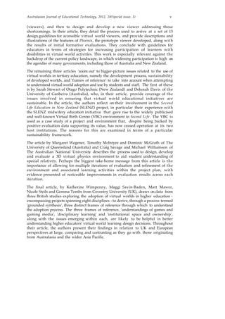 Australasian Journal of Educational Technology, 2012, 28(Special issue, 3) v
(viewers), and then to design and develop a new viewer addressing those
shortcomings. In their article, they detail the process used to arrive at a set of 15
design guidelines for accessible virtual world viewers, and provide descriptions and
illustrations of the features of Phoenix, the prototype viewer developed, along with
the results of initial formative evaluations. They conclude with guidelines for
educators in terms of strategies for increasing participation of learners with
disabilities in virtual world activities. This work is especially relevant against the
backdrop of the current policy landscape, in which widening participation is high on
the agendas of many governments, including those of Australia and New Zealand.
The remaining three articles 'zoom out' to bigger-picture issues related to the use of
virtual worlds in tertiary education, namely the development process, sustainability
of developed worlds, and 'frames of reference' to take into account when attempting
to understand virtual world adoption and use by students and staff. The first of these
is by Sarah Stewart of Otago Polytechnic (New Zealand) and Deborah Davis of the
University of Canberra (Australia), who, in their article, provide coverage of the
issues involved in ensuring that virtual world educational initiatives are
sustainable. In the article, the authors reflect on their involvement in the Second
Life Education in New Zealand (SLENZ) project, in particular their experience with
the SLENZ midwifery education initiative that gave rise to the widely publicised
and well-known Virtual Birth Centre (VBC) environment in Second Life. The VBC is
used as a case study of a project and environment that, despite being backed by
positive evaluation data supporting its value, has now ceased operation at its two
host institutions. The reasons for this are examined in terms of a particular
sustainability framework.
The article by Margaret Wegener, Timothy McIntyre and Dominic McGrath of The
University of Queensland (Australia) and Craig Savage and Michael Williamson of
The Australian National University describes the process used to design, develop
and evaluate a 3D virtual physics environment to aid student understanding of
special relativity. Perhaps the biggest take-home message from this article is the
importance of allowing for multiple iterations of evaluation and refinement of the
environment and associated learning activities within the project plan, with
evidence presented of noticeable improvements in evaluation results across each
iteration.
The final article, by Katherine Wimpenny, Maggi Savin-Baden, Matt Mawer,
Nicole Steils and Gemma Tombs from Coventry University (UK), draws on data from
three British studies exploring the adoption of virtual worlds in higher education -
encompassing projects spanning eight disciplines - to derive, through a process termed
'grounded synthesis', three distinct frames of reference through which to understand
the adoption process. The three frames of reference, 'understandings of games and
gaming media', 'disciplinary learning' and 'institutional space and ownership',
along with the issues emerging within each, are likely to be helpful in better
understanding higher educators' virtual world learning design decisions. Throughout
their article, the authors present their findings in relation to UK and European
perspectives at large, comparing and contrasting as they go with those originating
from Australasia and the wider Asia Pacific.
 