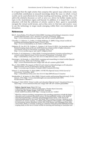 vi Australasian Journal of Educational Technology, 2012, 28(Special issue, 3)
It is hoped that the eight articles that comprise this special issue collectively make
a worthwhile contribution to research knowledge about the ways in which virtual
worlds can be used effectively for tertiary teaching and learning, and that they will
add to the scholarly discourse as well as serve as a driver for further studies on the
topic in the Australasian region and beyond. In addition, it is hoped that tertiary
educators will find the collection of articles useful in their quest to successfully
navigate the virtual world terrain, and as they strive to find new and creative ways
to use the technology to target needs emerging within their own institutions and
disciplines.
References
Bell, F., Savin-Baden, M. & Ward, R. (Eds) (2008). Learning and teaching in immersive virtual
worlds [Special issue]. ALT-J, Research in Learning Technology, 16(3).
http://www.informaworld.com/smpp/title~db=all~content=g906960349
Chandler, J., Collinson, T., Crellin, J. & Duke-Williams, E. (2009). Using virtual worlds for
teaching and learning [Special issue]. ITALICS, 8(3).
http://www.ics.heacademy.ac.uk/italics/vol8iss3.htm
Dalgarno, B., Lee, M. J. W., Carlson, L., Gregory, S. & Tynan, B. (2011). An Australian and New
Zealand scoping study on the use of 3D immersive virtual worlds in higher education.
Australasian Journal of Educational Technology, 27(1), 1-15.
http://www.ascilite.org.au/ajet/ajet27/dalgarno.html
de Freitas, S. & Veletsianos, G. (Eds) (2010). Crossing boundaries: Learning and teaching in
virtual worlds [Special issue]. British Journal of Educational Technology, 41(1).
http://onlinelibrary.wiley.com/doi/10.1111/bjet.2010.41.issue-1/issuetoc
Hunsinger, J. & Krotoski, A. (Eds) (2010). Learning and researching in virtual worlds [Special
issue]. Learning, Media and Technology, 35(2).
http://www.informaworld.com/smpp/title~db=all~content=g926174999
Rea, A. (Ed.) (2009). The impacts of Web 2.0 and virtual world technologies on IS education
[Special issue]. Journal of Information Systems Education, 2(2).
http://www.jise.org/Contents/Volume%2020/Contents-20-2.htm
Salmon, G. & Hawkridge, D. (Eds) (2009). 3-D MUVEs [Special issue]. British Journal of
Educational Technology, 40(3).
http://onlinelibrary.wiley.com/doi/10.1111/bjet.2009.40.issue-3/issuetoc
Steinkuehler, C. & Squire, K. (Eds) (2009). Virtual worlds and learning [Special issue]. On the
Horizon, 17(1). http://www.emeraldinsight.com/journals.htm?issn=1074-
8121&volume=17&issue=1
Twining, P. (Ed.) (2010). Virtual worlds and education [Special issue]. Educational Research,
52(2). http://www.informaworld.com/smpp/title~db=all~content=g922240462
Editors, Special issue: Mark J.W. Lee
Adjunct Senior Lecturer, School of Education, Charles Sturt University
Locked Bag 588, Wagga Wagga, NSW 2678, Australia
Email: malee@csu.edu.au Web: http://csusap.csu.edu.au/~malee/
Mark has extensive teaching, management and consulting experience in both the higher
education and vocational education sectors. He has published widely in the fields of
educational technology, e-learning and pedagogical innovation, with close to 60
refereed publications to his name. His book, Web 2.0-based e-learning: Applying social
informatics for tertiary teaching, co-edited with Catherine McLoughlin, was published
by Information Science Reference in July 2010. With Barney and colleagues from other
universities, Mark is currently working on a Distance Education Hub (DEHub)-funded
scoping study on the use of virtual worlds for learning and teaching in Australian and
 