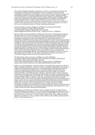 Australasian Journal of Educational Technology, 2012, 28(Special issue, 3) vii
New Zealand higher education institutions, as well as an Australian Learning and
Teaching Council (ALTC)-funded project on the use of media-rich synchronous
technologies (including but not limited to virtual worlds) for involving on-campus and
distributed students in real-time collaborative learning activities. Among his other
research interests are teacher beliefs about learning, teaching and technology, digital
games and simulations for learning, and educational uses of mobile and ubiquitous
computing tools. Mark is Editor of the MERLOT Journal of Online Learning and
Teaching (JOLT) and an Associate Editor of both the IEEE Transactions on Education
and the International Journal of Games and Computer-Mediated Simulations. He also
serves on the editorial boards of 15 other international journals.
Associate Professor Barney Dalgarno, Sub-Dean, Learning and Teaching
Faculty of Education, Charles Sturt University
Locked Bag 588, Wagga Wagga NSW 2678, Australia
Email: bdalgarno@csu.edu.au Web: http://csusap.csu.edu.au/~bdalgarn/
Barney's PhD research (completed in 2004 at the University of Wollongong) examined
the characteristics of 3D environments and their potential contributions to spatial
learning. His current interests include the educational affordances of 3D virtual
learning environments as well as the application of constructivist theories to
technology-facilitated learning design, critical exploration of the impact of generational
changes on learners, learning and learning technologies, and the use of functional brain
imaging to explore interactivity and cognition. On top of being honoured with a number
of research and teaching grants, he has received national recognition through awards
for innovative teaching and learning design using leading-edge technologies. Barney is
leading the DEHub scoping study on virtual worlds in Australian and New Zealand
higher education and is also part of two ALTC-funded virtual worlds-related projects,
one of which is the aforementioned project with Mark on the use of media-rich
synchronous technologies. Barney is an editorial board member of Distance Education
(the official journal of ODLAA, the Open and Distance Learning Association of
Australia) and previously served on the ascilite Executive.
Dr Helen Farley, Senior Lecturer and Mission Leader (Mobility)
Australian Digital Futures Institute (ADFI), University of Southern Queensland
West Street, Toowoomba QLD 4350, Australia
Email: helen.farley@usq.edu.au Web: http://apps.usq.edu.au/StaffSearch/
default.aspx?staffsearchaction=showdetails&staffsearchrecordid=3362
Helen is an interdisciplinary research academic with significant experience in diverse
fields, including architecture, veterinary science, journalism, philosophy and studies in
religion. She has practical experience in curriculum design, teaching large classes in
innovative learning and teaching spaces, and enhancing the first-year university
experience. Before taking up her current position, her title at ADFI was Lecturer
(Virtual Worlds), and before that she worked as a Research Fellow in the Centre for
Educational Innovation and Technology (CEIT) at the University of Queensland (UQ)
and a Lecturer in Higher Education with UQ's Teaching and Educational Development
Institute (TEDI). Helen is a pioneer in the use of virtual worlds in the Australian
education context - her Second Life project, UQ Religion Bazaar, has been nominated for
many awards and has attracted significant national and international media attention.
Other than Second Life, Helen has worked with Twinity, OpenSim and Open
Wonderland, and she is also investigating the use of haptic interfaces and the
facilitation of authentic 3D movement in virtual environments. In her current role, she is
responsible for both research and academic staff development with regard to the use of
virtual worlds and other educational technologies.
The Special issue Editors are members of the Australian and New Zealand Virtual
Worlds Working Group (http://www.virtualworldsworkinggroup.wikispaces.com/).
In February 2010, they delivered an online seminar entitled What 'Avatar' can teach us
about immersion and presence in virtual worlds as part of the ascilite Webinar Series.
Members of ascilite can view an archive of the webinar in the ascilite Community Hub
(http://hub.ascilite.org.au/).
 
