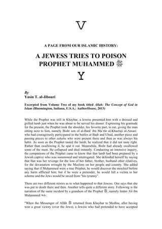 v 
A PAGE FROM OUR ISLAMIC HISTORY: 
A JEWESS TRIES TO POISON PROPHET MUHAMMED  
Y 
By 
Yasin T. al-Jibouri 
Excerpted from Volume Two of my book titled Allah: The Concept of God in Islam (Bloomington, Indiana, U.S.A.: AuthorHouse, 2013) 
While the Prophet was still in Khaybar, a Jewess presented him with a dressed and grilled lamb just when he was about to be served his dinner. Expressing his gratitude for the present, the Prophet took the shoulder, his favorite part, to eat, giving the man sitting next to him, namely Bishr son of al-Barā' ibn Ma`rūr al-Khazraji al-Ansari who had courageously participated in the battles at Badr and Uhud, another piece and passing pieces to other sahaba who were present there and then as was always his habit. As soon as the Prophet tasted the lamb, he realized that it did not taste right. Rather than swallowing it, he spat it out. Meanwhile, Bishr had already swallowed some of the meat. He collapsed and died instantly. Conducting an intensive inquiry, the companions of the Prophet came to know that that lamb had been prepared by a Jewish captive who was summoned and interrogated. She defended herself by saying that that was her revenge for the loss of her father, brother, husband other relatives, for the devastation wrought by the Muslims on her people and country. She added saying that if Mu¦ammed were a true Prophet, he would discover the mischief before any harm afflicted him; but if he were a pretender, he would fall a victim to her scheme and the Jews would be saved from "his tyranny”. 
There are two different stories as to what happened to that Jewess. One says that she was put to death there and then. Another tells quite a different story. Following is the narration of the same incident by a grandson of the Prophet , namely Imām Ali ibn Mu¦ammed : 
"When the Messenger of Allāh  returned from Khaybar to Medīna, after having won a great victory (over the Jews), a Jewess who had pretended to have accepted  