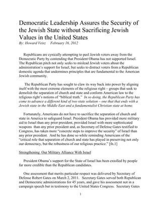 Democratic Leadership Assures the Security of
the Jewish State without Sacrificing Jewish
Values in the United States
By: Howard Veisz     February 16, 2012


   Republicans are cynically attempting to peel Jewish voters away from the
Democratic Party by contending that President Obama has not supported Israel.
The Republican pitch not only seeks to mislead Jewish voters about the
administration‟s support for Israel, but seeks to distract voters from a Republican
domestic agenda that undermines principles that are fundamental to the American
Jewish community.

    The Republican Party has sought to claw its way back into power by aligning
itself with the most extreme elements of the religious right – groups that seek to
demolish the separation of church and state and conform American law to the
religious right‟s notions of “biblical truth.” In so doing, the Republican Party has
come to advance a different kind of two state solution – one that that ends with a
Jewish state in the Middle East and a fundamentalist Christian state at home.

   Fortunately, Americans do not have to sacrifice the separation of church and
state in America to safeguard Israel. President Obama has provided more military
aid to Israel than any prior president, provided Israel with more sophisticated
weapons than any prior president and, as Secretary of Defense Gates testified to
Congress, has taken more “concrete steps to improve the security” of Israel than
any prior president. And he has done so while reminding Americans of the
“critical role that separation of church and state has played in preserving not only
our democracy, but the robustness of our religious practice.” [fn.1]

Strengthening Our Military Alliance With Israel

    President Obama‟s support for the State of Israel has been extolled by people
far more credible than the Republican candidates.

   One assessment that merits particular respect was delivered by Secretary of
Defense Robert Gates on March 2, 2011. Secretary Gates served both Republican
and Democratic administrations for 45 years, and gave his assessment not in a
campaign speech but in testimony to the United States Congress. Secretary Gates

                                          1
 