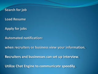 Search for job

Load Resume

Apply for jobs

Automated notification:

when recruiters or business view your information.

Recruiters and businesses can set up interview.

Utilize Chat Engine to communicate speedily.
 