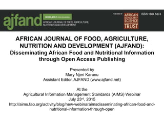 AFRICAN JOURNAL OF FOOD, AGRICULTURE,
NUTRITION AND DEVELOPMENT (AJFAND):
Disseminating African Food and Nutritional Information
through Open Access Publishing
Presented by
Mary Njeri Karanu
Assistant Editor, AJFAND (www.ajfand.net)
At the
Agricultural Information Management Standards (AIMS) Webinar
July 23rd, 2015
http://aims.fao.org/activity/blog/new-webinaraimsdisseminating-african-food-and-
nutritional-information-through-open
 