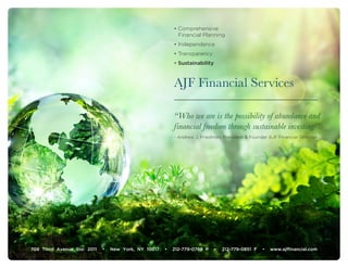 AJF Financial Services
“Who we are is the possibility of abundance and
financial freedom through sustainable investing!”
- Andrew J. Friedman, President & Founder AJF Financial Services
• Comprehensive
Financial Planning
• Independence
• Transparency
• Sustainability
708 Third Avenue Ste. 2011 • New York, NY 10017 • 212-779-0789 P • 212-779-0851 F • www.ajffinancial.com
 