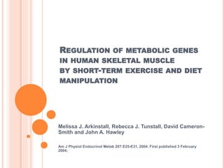 REGULATION OF METABOLIC GENES
IN HUMAN SKELETAL MUSCLE
BY SHORT-TERM EXERCISE AND DIET
MANIPULATION
Melissa J. Arkinstall, Rebecca J. Tunstall, David Cameron-
Smith and John A. Hawley
Am J Physiol Endocrinol Metab 287:E25-E31, 2004. First published 3 February
2004;
 