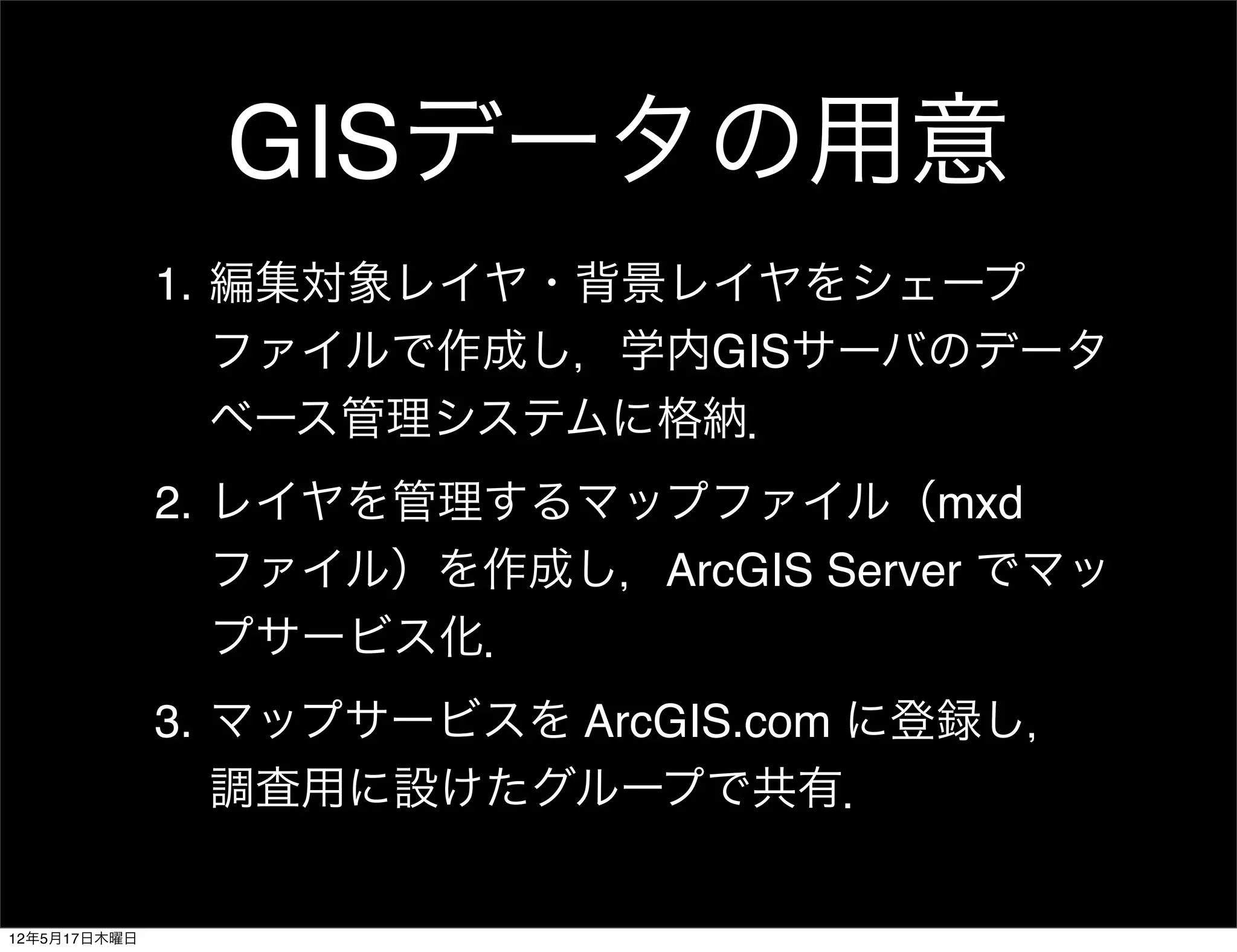 GISデータの用意
              1. 編集対象レイヤ・背景レイヤをシェープ
                 ファイルで作成し，学内GISサーバのデータ
                 ベース管理システムに格納．
              2. レイヤを管理するマップファイル（mxd
                 ファイル）を作成し，ArcGIS Server でマッ
                 プサービス化．
              3. マップサービスを ArcGIS.com に登録し，
                 調査用に設けたグループで共有．


12年5月17日木曜日
 
