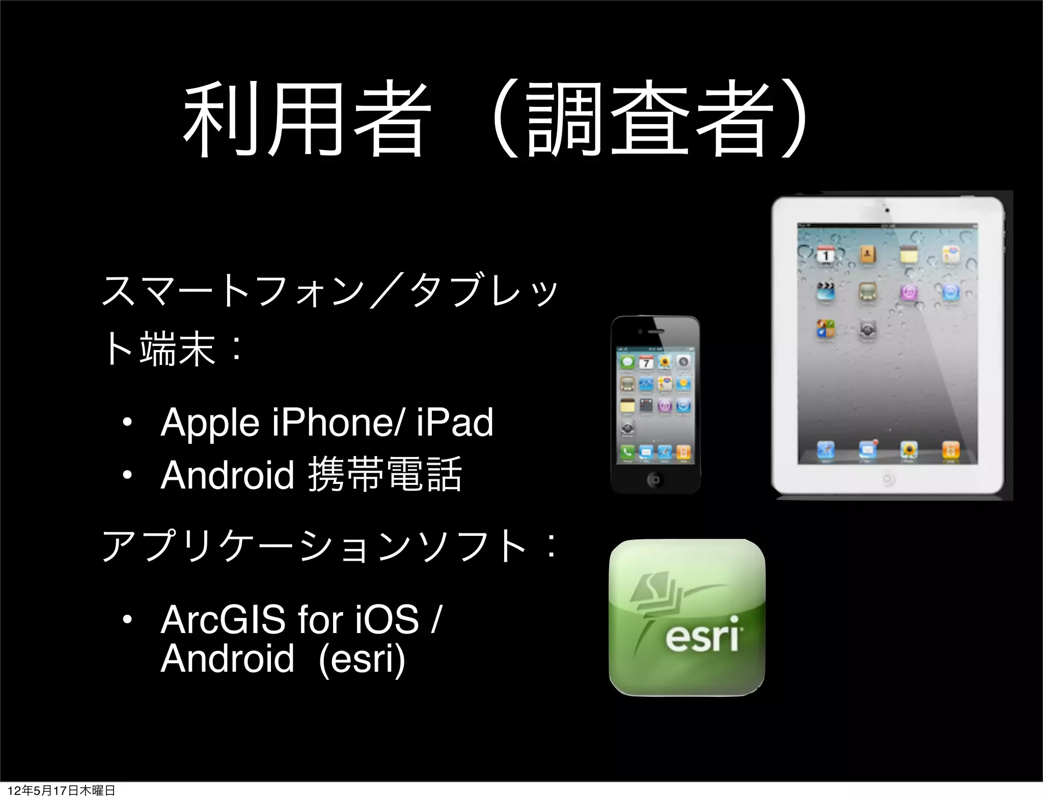利用者（調査者）
         スマートフォン／タブレッ
         ト端末：
              • Apple iPhone/ iPad
              • Android 携帯電話
         アプリケーションソフト：
              • ArcGIS for iOS /
                Android (esri)


12年5月17日木曜日
 