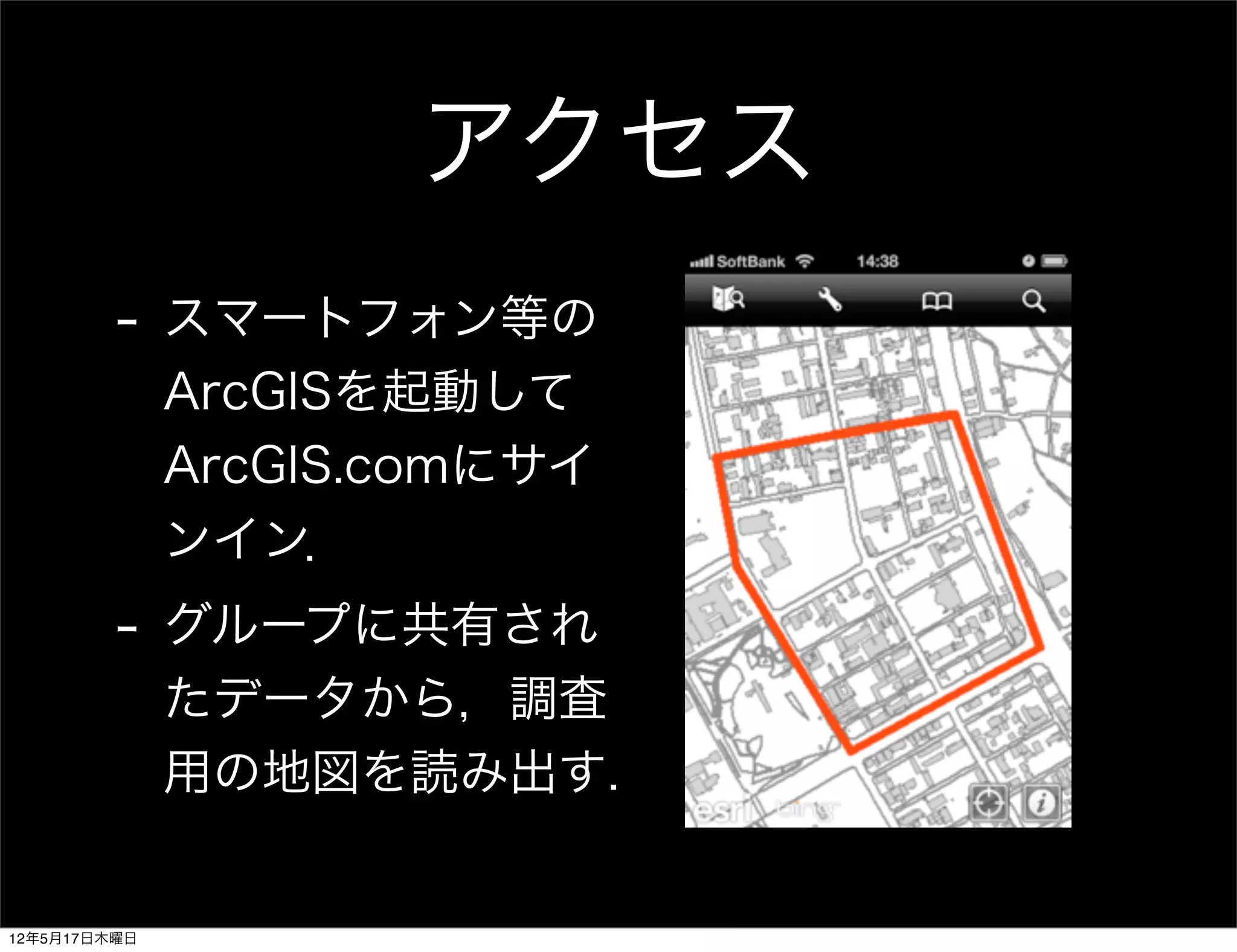 アクセス
         -    スマートフォン等の
              ArcGISを起動して
              ArcGIS.comにサイ
              ンイン．
         -    グループに共有され
              たデータから，調査
              用の地図を読み出す.


12年5月17日木曜日
 