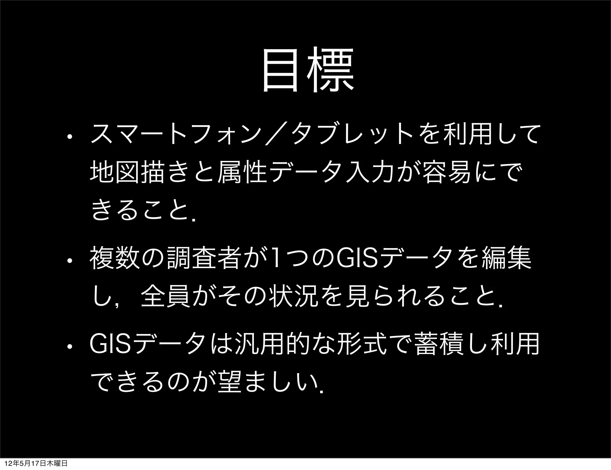目標
         •    スマートフォン／タブレットを利用して
              地図描きと属性データ入力が容易にで
              きること．
         •    複数の調査者が1つのGISデータを編集
              し，全員がその状況を見られること．
         •    GISデータは汎用的な形式で蓄積し利用
              できるのが望ましい．

12年5月17日木曜日
 