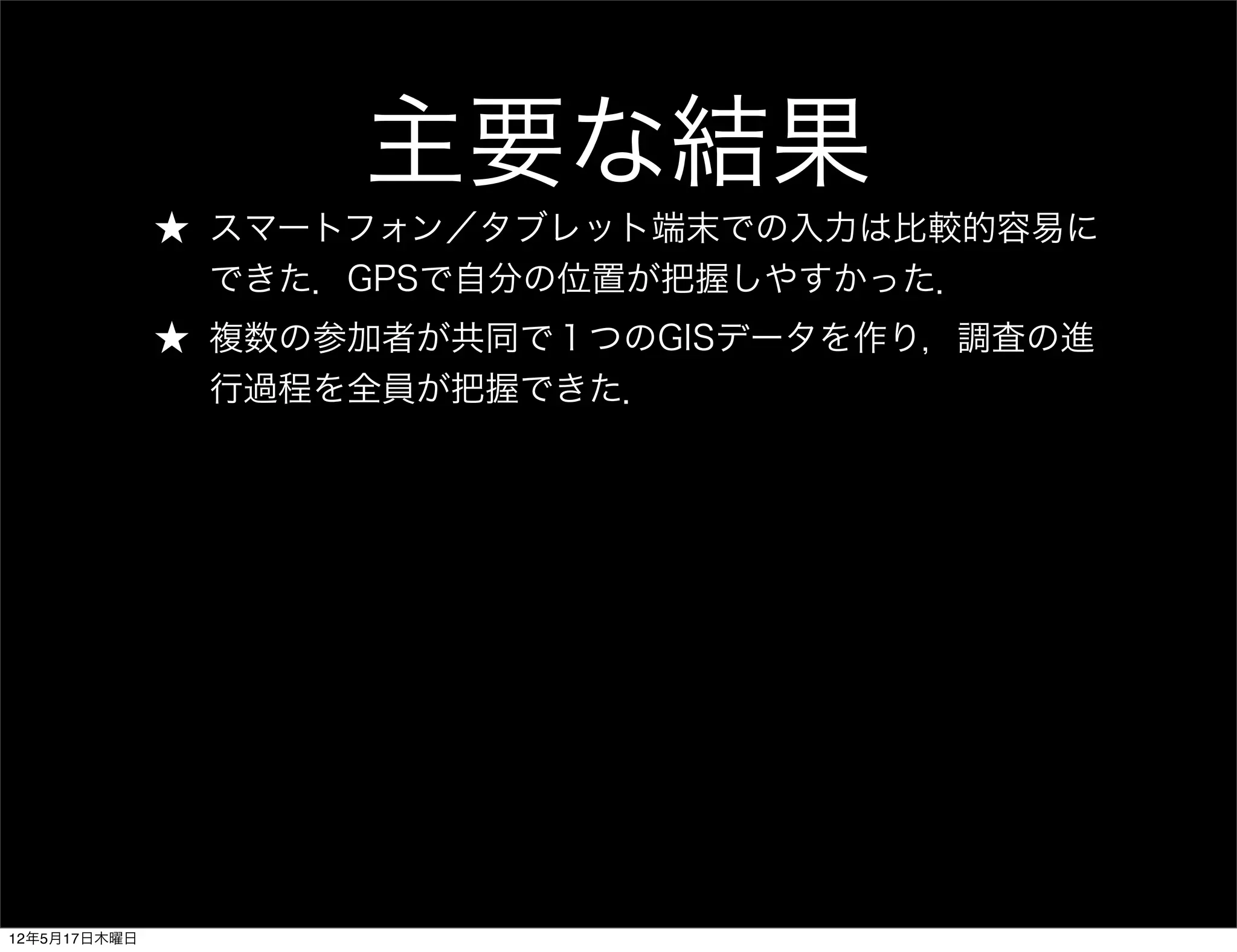 主要な結果
              ★ スマートフォン／タブレット端末での入力は比較的容易に
                できた．GPSで自分の位置が把握しやすかった．
              ★ 複数の参加者が共同で１つのGISデータを作り，調査の進
                行過程を全員が把握できた．




12年5月17日木曜日
 