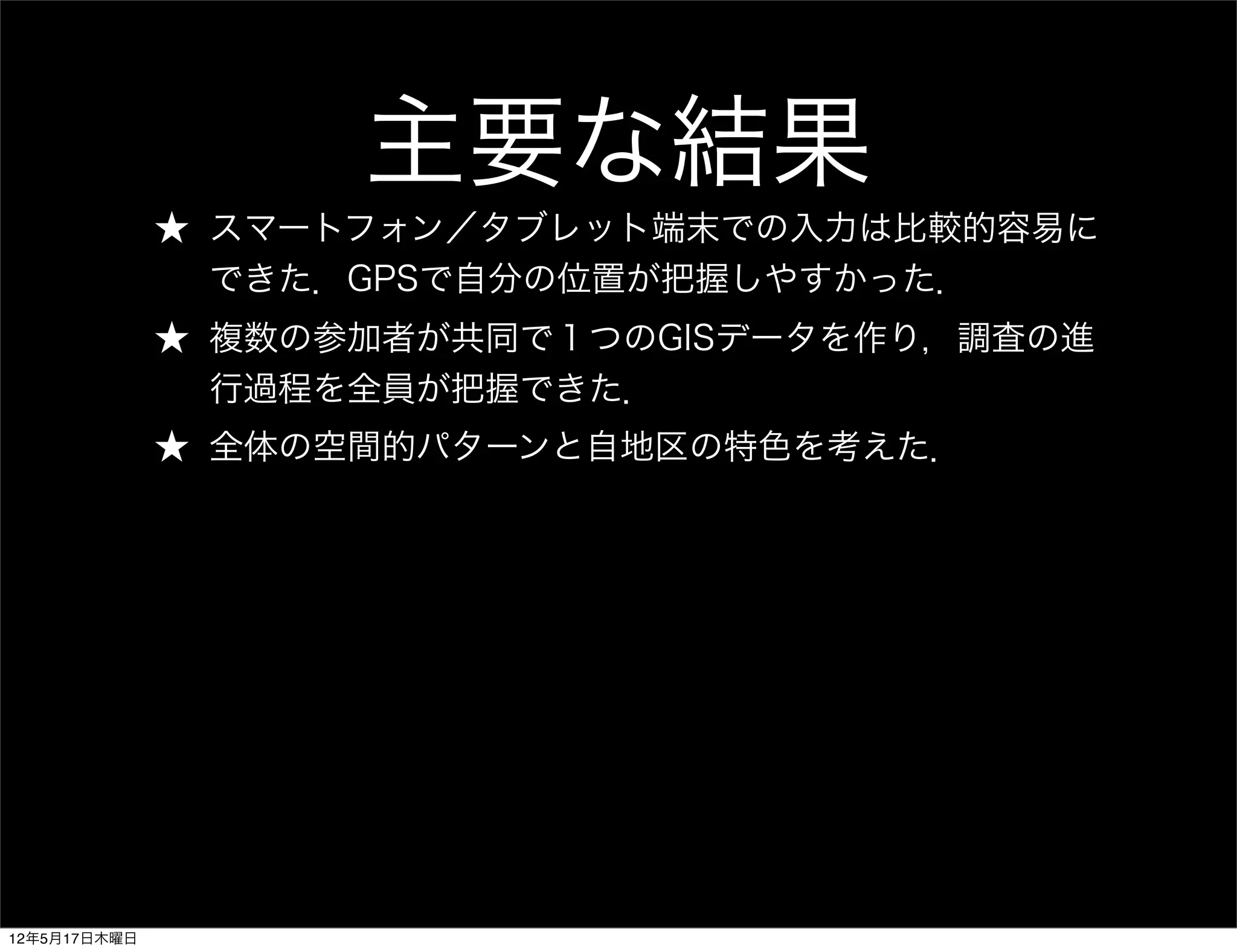 主要な結果
              ★ スマートフォン／タブレット端末での入力は比較的容易に
                できた．GPSで自分の位置が把握しやすかった．
              ★ 複数の参加者が共同で１つのGISデータを作り，調査の進
                行過程を全員が把握できた．
              ★ 全体の空間的パターンと自地区の特色を考えた．




12年5月17日木曜日
 
