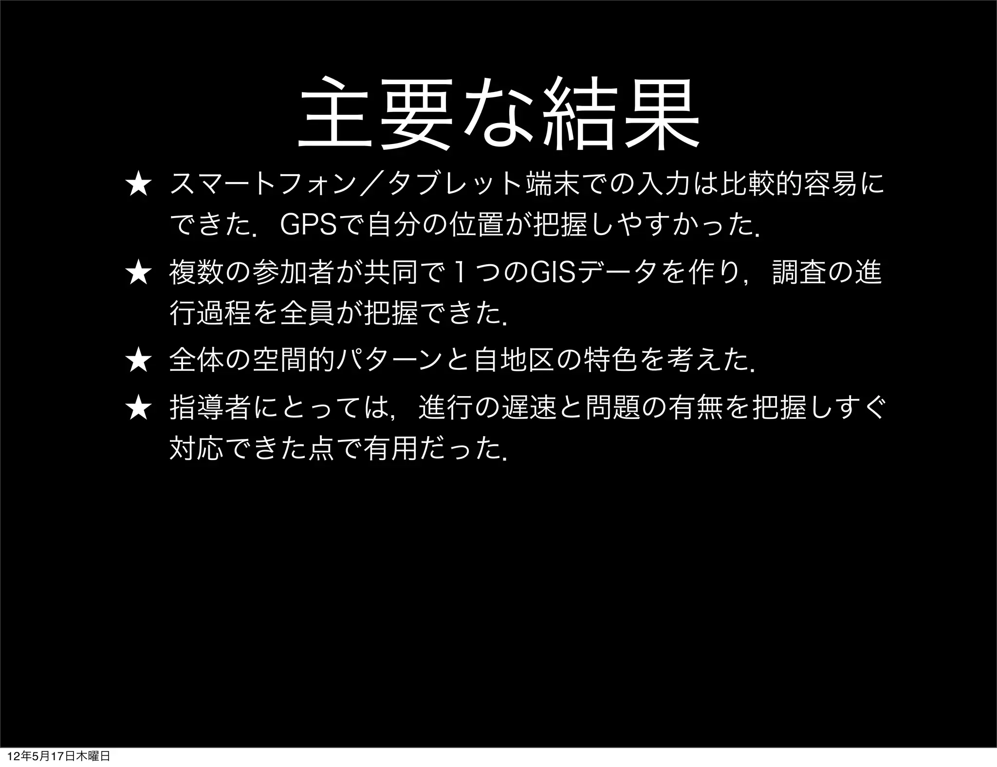 主要な結果
              ★ スマートフォン／タブレット端末での入力は比較的容易に
                できた．GPSで自分の位置が把握しやすかった．
              ★ 複数の参加者が共同で１つのGISデータを作り，調査の進
                行過程を全員が把握できた．
              ★ 全体の空間的パターンと自地区の特色を考えた．
              ★ 指導者にとっては，進行の遅速と問題の有無を把握しすぐ
                対応できた点で有用だった．




12年5月17日木曜日
 
