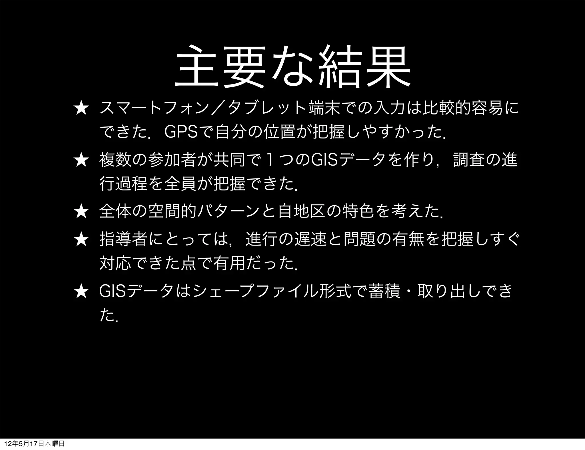 主要な結果
              ★ スマートフォン／タブレット端末での入力は比較的容易に
                できた．GPSで自分の位置が把握しやすかった．
              ★ 複数の参加者が共同で１つのGISデータを作り，調査の進
                行過程を全員が把握できた．
              ★ 全体の空間的パターンと自地区の特色を考えた．
              ★ 指導者にとっては，進行の遅速と問題の有無を把握しすぐ
                対応できた点で有用だった．
              ★ GISデータはシェープファイル形式で蓄積・取り出しでき
                た．




12年5月17日木曜日
 